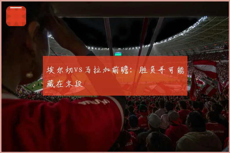 埃尔切vs马拉加前瞻：胜负手可能藏在末段
