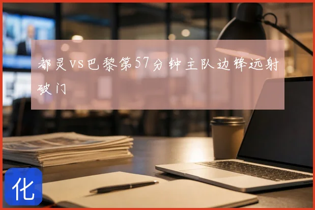 都灵vs巴黎第57分钟主队边锋远射破门